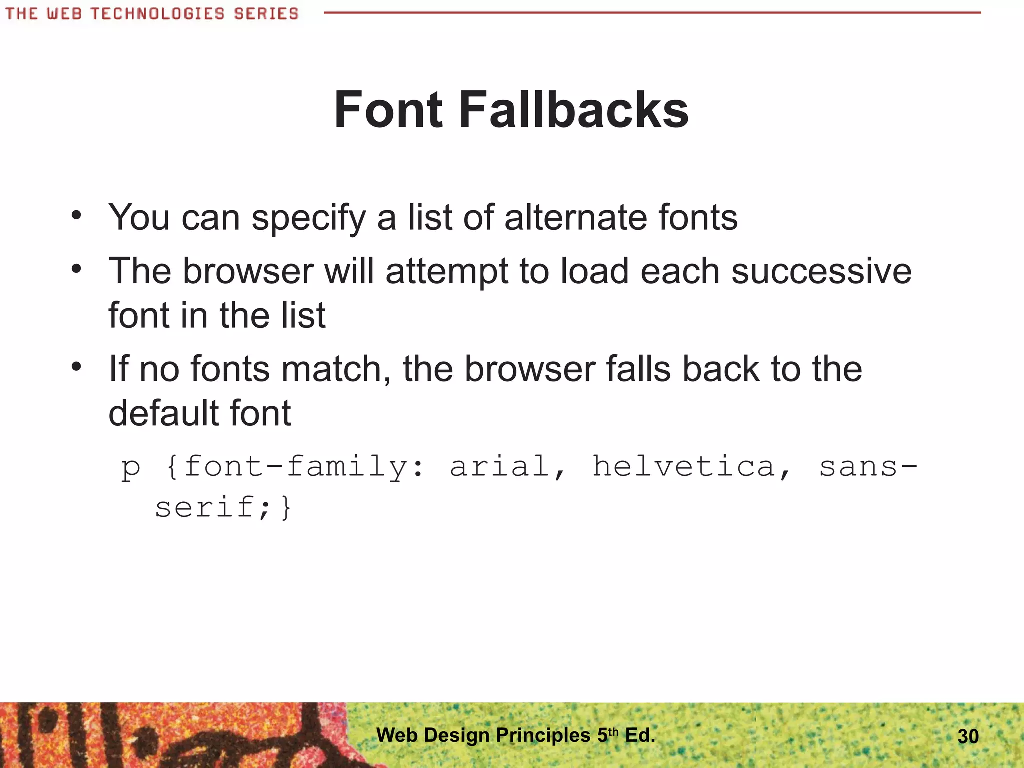 Font Fallbacks
• You can specify a list of alternate fonts
• The browser will attempt to load each successive
font in the list
• If no fonts match, the browser falls back to the
default font
p {font-family: arial, helvetica, sans-
serif;}
30Web Design Principles 5th
Ed.
 