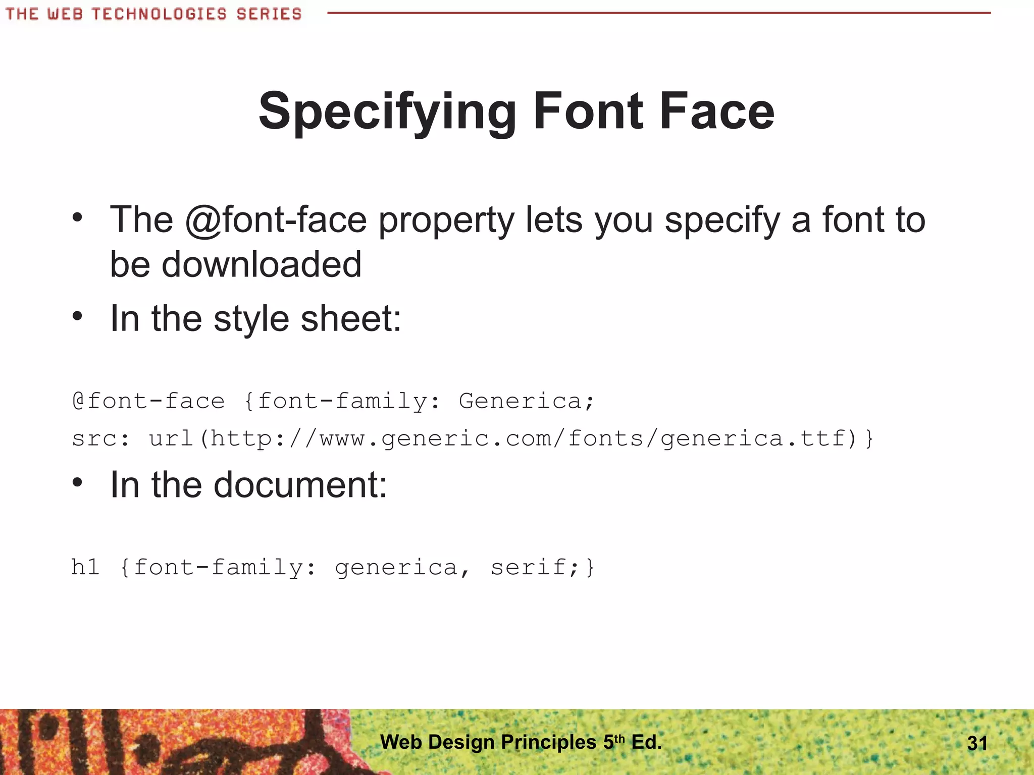 Specifying Font Face
• The @font-face property lets you specify a font to
be downloaded
• In the style sheet:
@font-face {font-family: Generica;
src: url(http://www.generic.com/fonts/generica.ttf)}
• In the document:
h1 {font-family: generica, serif;}
31Web Design Principles 5th
Ed.
 