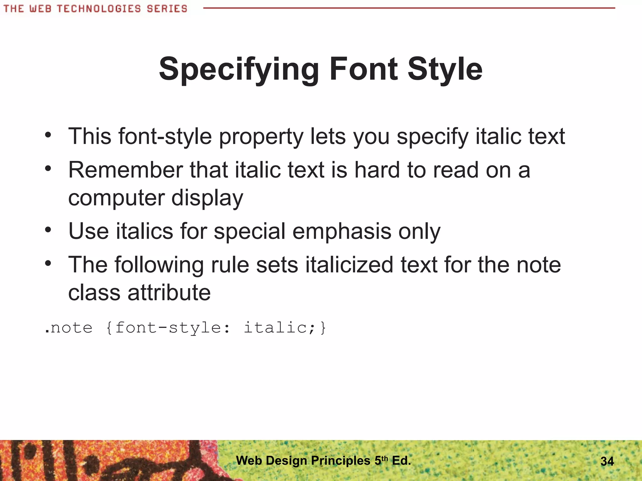 Specifying Font Style
• This font-style property lets you specify italic text
• Remember that italic text is hard to read on a
computer display
• Use italics for special emphasis only
• The following rule sets italicized text for the note
class attribute
.note {font-style: italic;}
34Web Design Principles 5th
Ed.
 