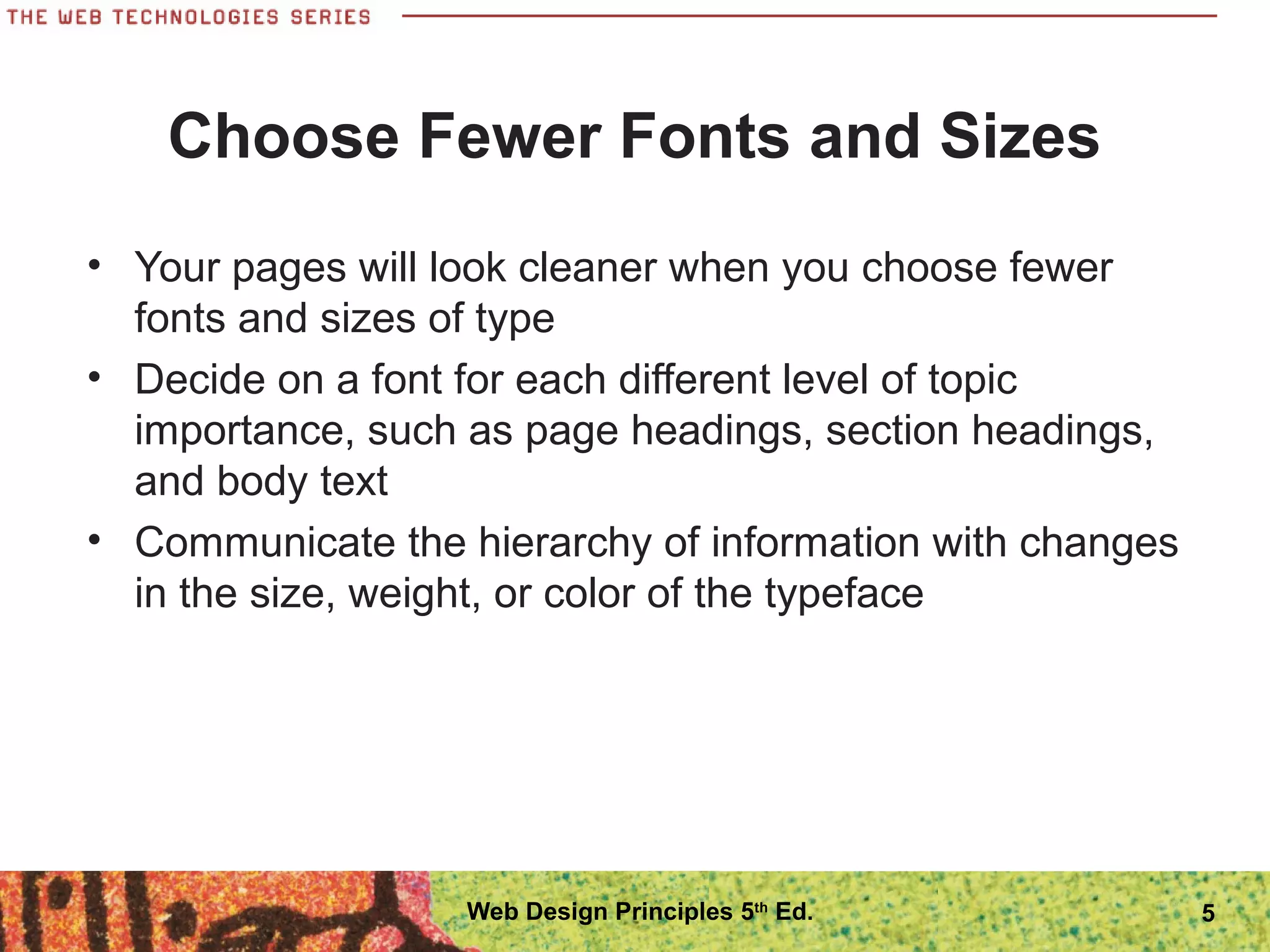 Choose Fewer Fonts and Sizes
• Your pages will look cleaner when you choose fewer
fonts and sizes of type
• Decide on a font for each different level of topic
importance, such as page headings, section headings,
and body text
• Communicate the hierarchy of information with changes
in the size, weight, or color of the typeface
5Web Design Principles 5th
Ed.
 