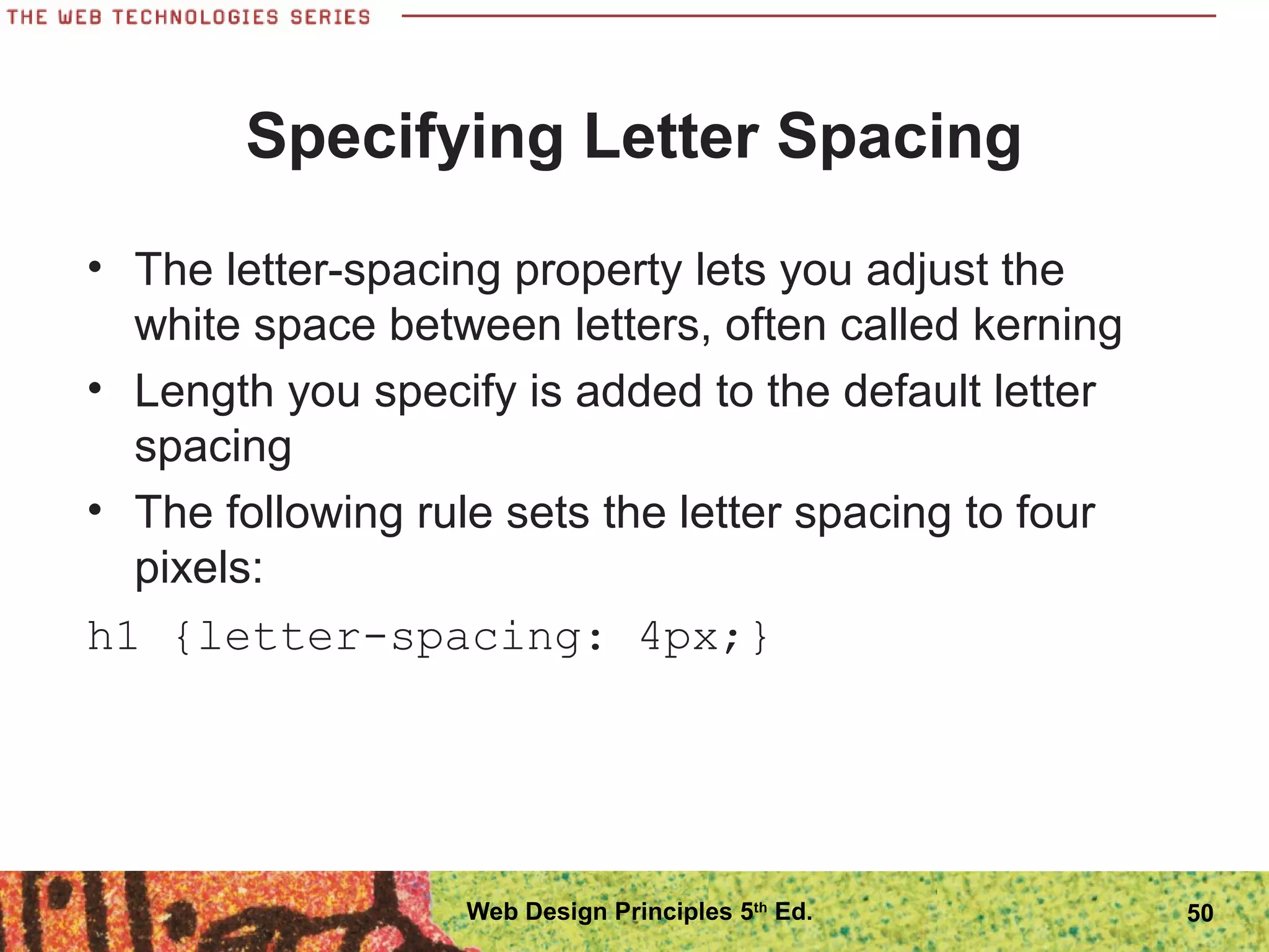 Specifying Letter Spacing
• The letter-spacing property lets you adjust the
white space between letters, often called kerning
• Length you specify is added to the default letter
spacing
• The following rule sets the letter spacing to four
pixels:
h1 {letter-spacing: 4px;}
50Web Design Principles 5th
Ed.
 