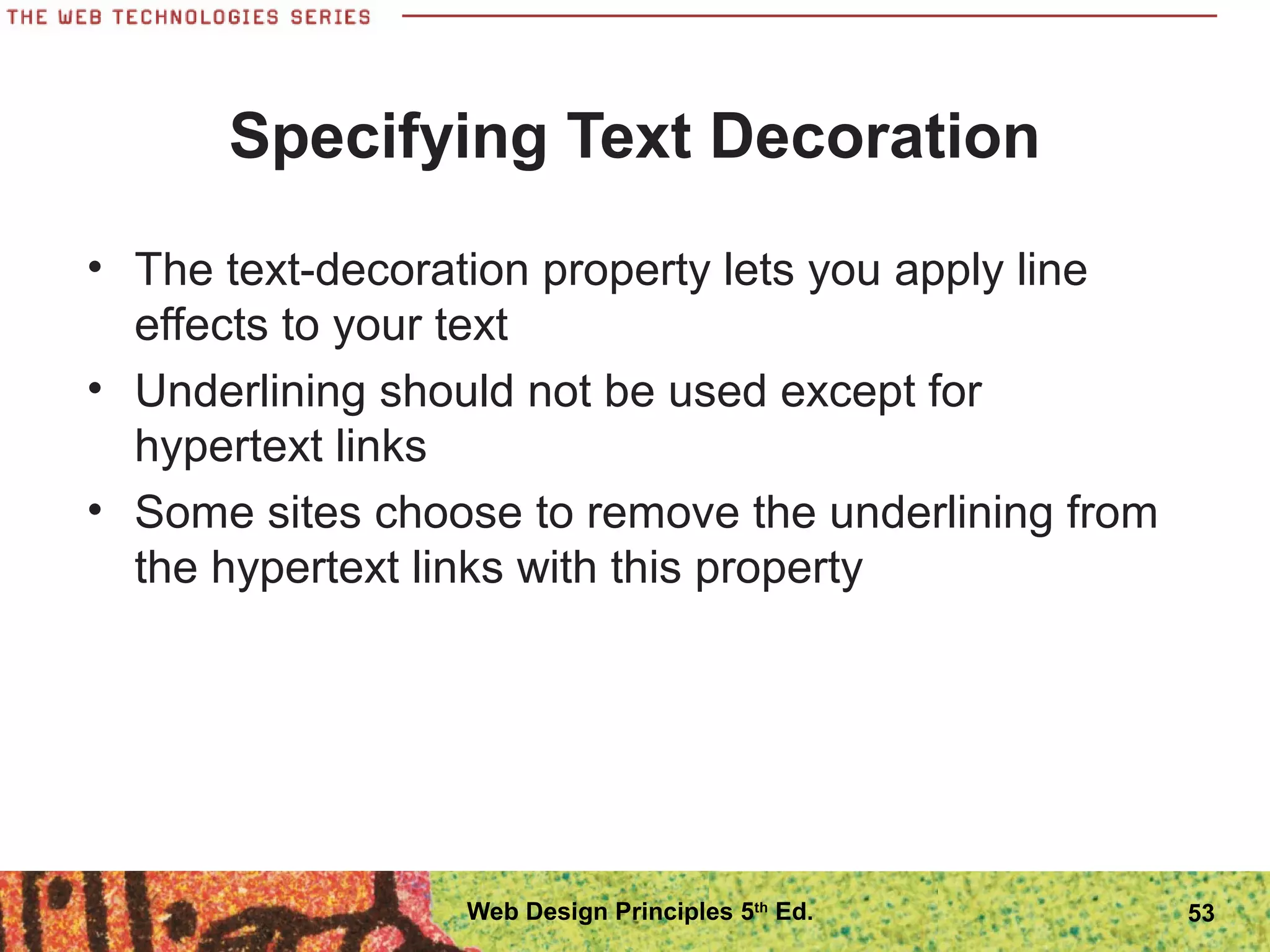 Specifying Text Decoration
• The text-decoration property lets you apply line
effects to your text
• Underlining should not be used except for
hypertext links
• Some sites choose to remove the underlining from
the hypertext links with this property
53Web Design Principles 5th
Ed.
 