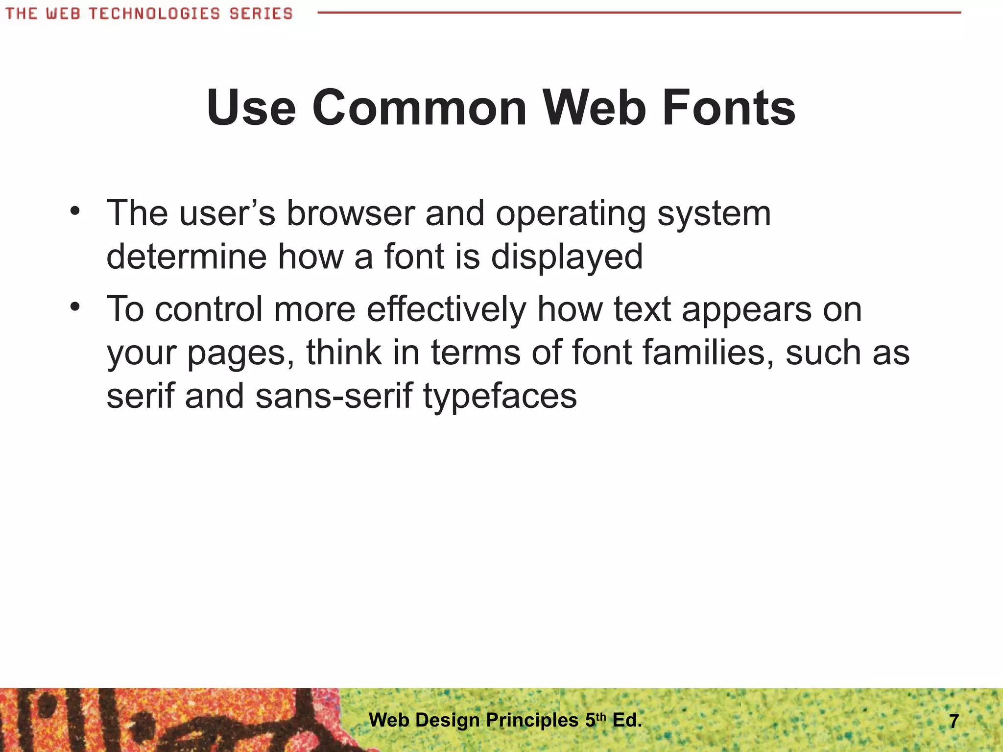 Use Common Web Fonts
• The user’s browser and operating system
determine how a font is displayed
• To control more effectively how text appears on
your pages, think in terms of font families, such as
serif and sans-serif typefaces
7Web Design Principles 5th
Ed.
 