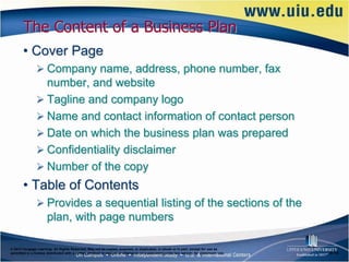The Content of a Business Plan
       • Cover Page
                Company name, address, phone number, fax
                 number, and website
                Tagline and company logo
                Name and contact information of contact person
                Date on which the business plan was prepared
                Confidentiality disclaimer
                Number of the copy
       • Table of Contents
                Provides a sequential listing of the sections of the
                      plan, with page numbers

© 2012 Cengage Learning. All Rights Reserved. May not be copied, scanned, or duplicated, in whole or in part, except for use as
permitted in a license distributed with a certain product or service or otherwise on a password-protected website for classroom use.   6–14
 