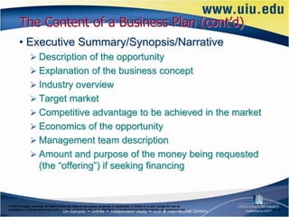The Content of a Business Plan (cont’d)
       • Executive Summary/Synopsis/Narrative
                Description of the opportunity
                Explanation of the business concept
                Industry overview
                Target market
                Competitive advantage to be achieved in the market
                Economics of the opportunity
                Management team description
                Amount and purpose of the money being requested
                      (the “offering”) if seeking financing


© 2012 Cengage Learning. All Rights Reserved. May not be copied, scanned, or duplicated, in whole or in part, except for use as
permitted in a license distributed with a certain product or service or otherwise on a password-protected website for classroom use.   6–16
 