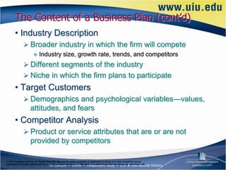 The Content of a Business Plan (cont’d)
       • Industry Description
                Broader industry in which the firm will compete
                             Industry size, growth rate, trends, and competitors
                Different segments of the industry
                Niche in which the firm plans to participate
       • Target Customers
                Demographics and psychological variables—values,
                      attitudes, and fears
       • Competitor Analysis
                Product or service attributes that are or are not
                      provided by competitors

© 2012 Cengage Learning. All Rights Reserved. May not be copied, scanned, or duplicated, in whole or in part, except for use as
permitted in a license distributed with a certain product or service or otherwise on a password-protected website for classroom use.   6–17
 