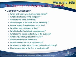 The Content of a Business Plan (cont’d)
       • Company Description
                When and where was this business started?
                What is the history of the company?
                What are the firm’s objectives?
                What changes in structure and/or ownership?
                In what stage of development is the firm?
                What has been achieved to date?
                What is the firm’s distinctive competence?
                What are the nature and activity of the business?
                What is its primary product or service?
                What customers will be served?
                What is the firm’s form of organization?
                What are the projected economic states of the industry?
                How is ownership of the firm to be structured?


© 2012 Cengage Learning. All Rights Reserved. May not be copied, scanned, or duplicated, in whole or in part, except for use as
permitted in a license distributed with a certain product or service or otherwise on a password-protected website for classroom use.   6–18
 