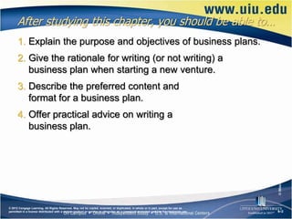 After studying this chapter, you should be able to…
      1. Explain the purpose and objectives of business plans.
      2. Give the rationale for writing (or not writing) a
         business plan when starting a new venture.
      3. Describe the preferred content and
         format for a business plan.
      4. Offer practical advice on writing a
         business plan.




                                                                                                                                       © iStockphoto.com/Dan Bachman
© 2012 Cengage Learning. All Rights Reserved. May not be copied, scanned, or duplicated, in whole or in part, except for use as
permitted in a license distributed with a certain product or service or otherwise on a password-protected website for classroom use.   6–2
 