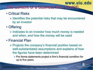 The Content of a Business Plan (cont’d)
       • Critical Risks
                Identifies the potential risks that may be encountered
                      by an investor
       • Offering
                Indicates to an investor how much money is needed
                      and when, and how the money will be used
       • Financial Plan
                Projects the company’s financial position based on
                      well-substantiated assumptions and explains of how
                      the figures have been determined
                             Pro forma statements project a firm’s financial condition for
                              up to five years.

© 2012 Cengage Learning. All Rights Reserved. May not be copied, scanned, or duplicated, in whole or in part, except for use as
permitted in a license distributed with a certain product or service or otherwise on a password-protected website for classroom use.   6–21
 