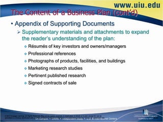 The Content of a Business Plan (cont’d)
       • Appendix of Supporting Documents
                Supplementary materials and attachments to expand
                      the reader’s understanding of the plan:
                             Résumés of key investors and owners/managers
                             Professional references
                             Photographs of products, facilities, and buildings
                             Marketing research studies
                             Pertinent published research
                             Signed contracts of sale




© 2012 Cengage Learning. All Rights Reserved. May not be copied, scanned, or duplicated, in whole or in part, except for use as
permitted in a license distributed with a certain product or service or otherwise on a password-protected website for classroom use.   6–22
 