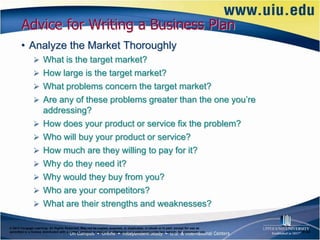 Advice for Writing a Business Plan
       • Analyze the Market Thoroughly
                What is the target market?
                How large is the target market?
                What problems concern the target market?
                Are any of these problems greater than the one you’re
                      addressing?
                     How does your product or service fix the problem?
                     Who will buy your product or service?
                     How much are they willing to pay for it?
                     Why do they need it?
                     Why would they buy from you?
                     Who are your competitors?
                     What are their strengths and weaknesses?

© 2012 Cengage Learning. All Rights Reserved. May not be copied, scanned, or duplicated, in whole or in part, except for use as
permitted in a license distributed with a certain product or service or otherwise on a password-protected website for classroom use.   6–23
 