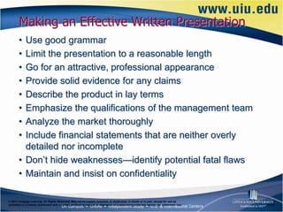 Making an Effective Written Presentation
       • Use good grammar
       • Limit the presentation to a reasonable length
       • Go for an attractive, professional appearance
       • Provide solid evidence for any claims
       • Describe the product in lay terms
       • Emphasize the qualifications of the management team
       • Analyze the market thoroughly
       • Include financial statements that are neither overly
         detailed nor incomplete
       • Don’t hide weaknesses—identify potential fatal flaws
       • Maintain and insist on confidentiality

© 2012 Cengage Learning. All Rights Reserved. May not be copied, scanned, or duplicated, in whole or in part, except for use as
permitted in a license distributed with a certain product or service or otherwise on a password-protected website for classroom use.   6–24
 