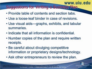 Suggestions for Writing a Business Plan
       • Provide table of contents and section tabs.
       • Use a loose-leaf binder in case of revisions.
       • Use visual aids—graphs, exhibits, and tabular
         summaries.
       • Indicate that all information is confidential.
       • Number copies of the plan and require written
         receipts.
       • Be careful about divulging competitive
         information or proprietary designs/technology.
       • Ask other entrepreneurs to review the plan.

© 2012 Cengage Learning. All Rights Reserved. May not be copied, scanned, or duplicated, in whole or in part, except for use as
permitted in a license distributed with a certain product or service or otherwise on a password-protected website for classroom use.   6–25
 