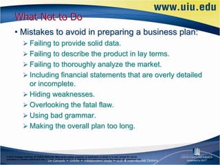 What Not to Do
       • Mistakes to avoid in preparing a business plan:
                Failing to provide solid data.
                Failing to describe the product in lay terms.
                Failing to thoroughly analyze the market.
                Including financial statements that are overly detailed
                 or incomplete.
                Hiding weaknesses.
                Overlooking the fatal flaw.
                Using bad grammar.
                Making the overall plan too long.



© 2012 Cengage Learning. All Rights Reserved. May not be copied, scanned, or duplicated, in whole or in part, except for use as
permitted in a license distributed with a certain product or service or otherwise on a password-protected website for classroom use.   6–26
 
