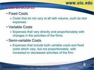 Cost Structures
       • Fixed Costs
                Costs that do not vary at all with volume, such as rent
                      expenses.
       • Variable Costs
                Expenses that vary directly and proportionately with
                      changes in the activities of the firms.
       • Semi-variable Costs
                Expenses that include both variable costs and fixed
                      costs which vary, but not proportionately, with
                      increased or decreased activities of the firm.



© 2012 Cengage Learning. All Rights Reserved. May not be copied, scanned, or duplicated, in whole or in part, except for use as
permitted in a license distributed with a certain product or service or otherwise on a password-protected website for classroom use.   6–33
 