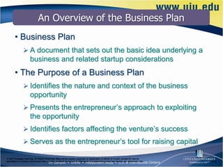 An Overview of the Business Plan
       • Business Plan
                A document that sets out the basic idea underlying a
                      business and related startup considerations
       • The Purpose of a Business Plan
                Identifies the nature and context of the business
                      opportunity
                Presents the entrepreneur’s approach to exploiting
                      the opportunity
                Identifies factors affecting the venture’s success
                Serves as the entrepreneur’s tool for raising capital

© 2012 Cengage Learning. All Rights Reserved. May not be copied, scanned, or duplicated, in whole or in part, except for use as
permitted in a license distributed with a certain product or service or otherwise on a password-protected website for classroom use.   6–4
 