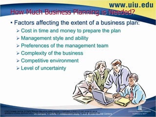 How Much Business Planning is Needed?
       • Factors affecting the extent of a business plan:
                Cost in time and money to prepare the plan
                Management style and ability
                Preferences of the management team
                Complexity of the business
                Competitive environment
                Level of uncertainty




© 2012 Cengage Learning. All Rights Reserved. May not be copied, scanned, or duplicated, in whole or in part, except for use as
permitted in a license distributed with a certain product or service or otherwise on a password-protected website for classroom use.   6–7
 