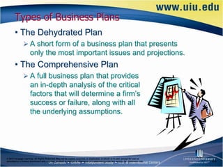 Types of Business Plans
       • The Dehydrated Plan
                A short form of a business plan that presents
                      only the most important issues and projections.
       • The Comprehensive Plan
                A full business plan that provides
                      an in-depth analysis of the critical
                      factors that will determine a firm’s
                      success or failure, along with all
                      the underlying assumptions.




© 2012 Cengage Learning. All Rights Reserved. May not be copied, scanned, or duplicated, in whole or in part, except for use as
permitted in a license distributed with a certain product or service or otherwise on a password-protected website for classroom use.   6–8
 