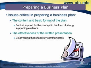 Preparing a Business Plan
       • Issues critical in preparing a business plan:
                The content and basic format of the plan
                             Factual support for the concept in the form of strong
                              supporting evidence
                The effectiveness of the written presentation
                             Clear writing that effectively communicates




© 2012 Cengage Learning. All Rights Reserved. May not be copied, scanned, or duplicated, in whole or in part, except for use as
permitted in a license distributed with a certain product or service or otherwise on a password-protected website for classroom use.   6–9
 
