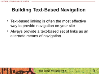 10
Building Text-Based Navigation
• Text-based linking is often the most effective
way to provide navigation on your site
• Always provide a text-based set of links as an
alternate means of navigation
Web Design Principles 5th
Ed.
 