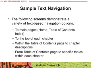 11
Sample Text Navigation
– To main pages (Home, Table of Contents,
Index)
– To the top of each chapter
– Within the Table of Contents page to chapter
descriptions
– From Table of Contents page to specific topics
within each chapter
• The following screens demonstrate a
variety of text-based navigation options:
Web Design Principles 5th
Ed.
 