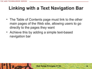 14
Linking with a Text Navigation Bar
• The Table of Contents page must link to the other
main pages of the Web site, allowing users to go
directly to the pages they want
• Achieve this by adding a simple text-based
navigation bar
Web Design Principles 5th
Ed.
 