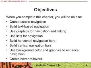 Objectives
When you complete this chapter, you will be able to:
• Create usable navigation
• Build text-based navigation
• Use graphics for navigation and linking
• Use lists for navigation
• Build horizontal navigation bars
• Build vertical navigation bars
• Use background color and graphics to enhance
navigation
• Create hover rollovers
2Web Design Principles 5th
Ed.
 