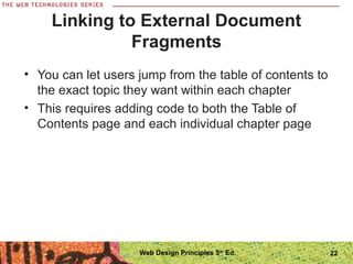 22
Linking to External Document
Fragments
• You can let users jump from the table of contents to
the exact topic they want within each chapter
• This requires adding code to both the Table of
Contents page and each individual chapter page
Web Design Principles 5th
Ed.
 