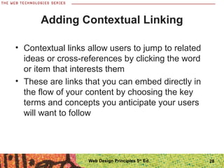28
Adding Contextual Linking
• Contextual links allow users to jump to related
ideas or cross-references by clicking the word
or item that interests them
• These are links that you can embed directly in
the flow of your content by choosing the key
terms and concepts you anticipate your users
will want to follow
Web Design Principles 5th
Ed.
 