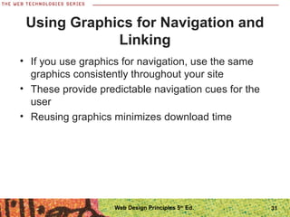 Using Graphics for Navigation and
Linking
• If you use graphics for navigation, use the same
graphics consistently throughout your site
• These provide predictable navigation cues for the
user
• Reusing graphics minimizes download time
31Web Design Principles 5th
Ed.
 