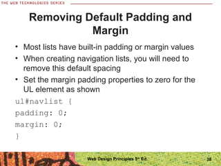 Removing Default Padding and
Margin
• Most lists have built-in padding or margin values
• When creating navigation lists, you will need to
remove this default spacing
• Set the margin padding properties to zero for the
UL element as shown
ul#navlist {
padding: 0;
margin: 0;
}
38Web Design Principles 5th
Ed.
 