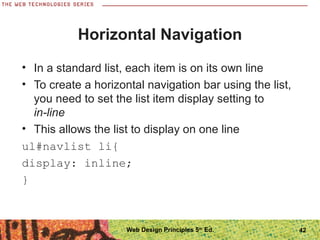 Horizontal Navigation
• In a standard list, each item is on its own line
• To create a horizontal navigation bar using the list,
you need to set the list item display setting to
in-line
• This allows the list to display on one line
ul#navlist li{
display: inline;
}
42Web Design Principles 5th
Ed.
 