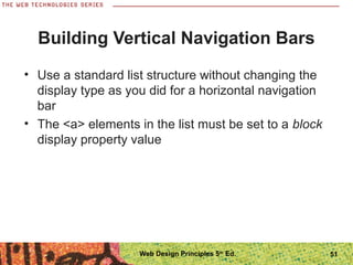Building Vertical Navigation Bars
• Use a standard list structure without changing the
display type as you did for a horizontal navigation
bar
• The <a> elements in the list must be set to a block
display property value
51Web Design Principles 5th
Ed.
 