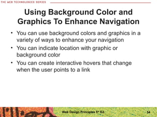 Using Background Color and
Graphics To Enhance Navigation
• You can use background colors and graphics in a
variety of ways to enhance your navigation
• You can indicate location with graphic or
background color
• You can create interactive hovers that change
when the user points to a link
54Web Design Principles 5th
Ed.
 