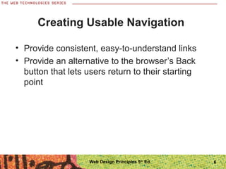 6
Creating Usable Navigation
• Provide consistent, easy-to-understand links
• Provide an alternative to the browser’s Back
button that lets users return to their starting
point
Web Design Principles 5th
Ed.
 