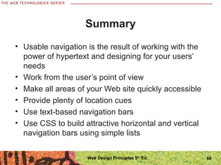 Summary
• Usable navigation is the result of working with the
power of hypertext and designing for your users’
needs
• Work from the user’s point of view
• Make all areas of your Web site quickly accessible
• Provide plenty of location cues
• Use text-based navigation bars
• Use CSS to build attractive horizontal and vertical
navigation bars using simple lists
66Web Design Principles 5th
Ed.
 