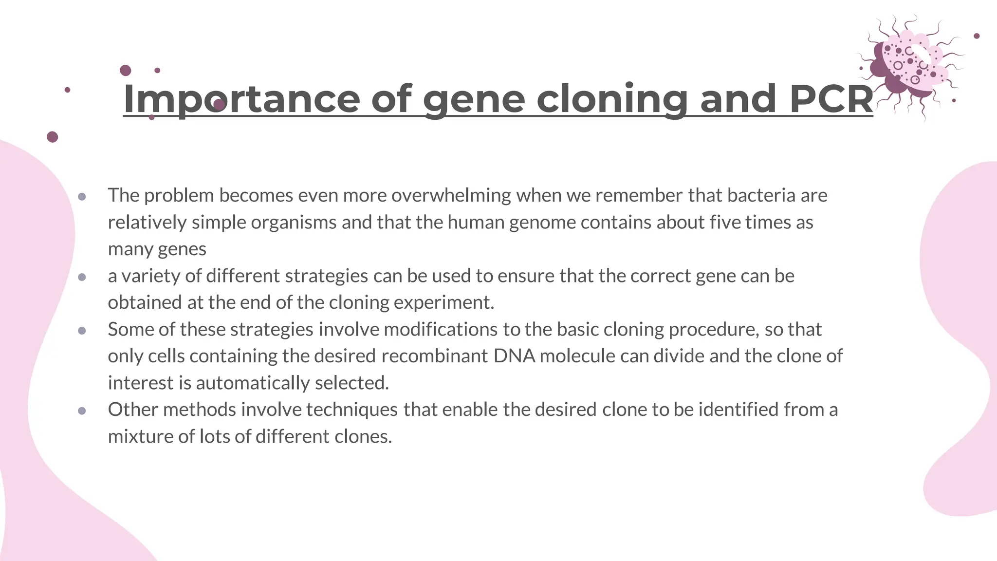● The problem becomes even more overwhelming when we remember that bacteria are
relatively simple organisms and that the human genome contains about five times as
many genes
● a variety of different strategies can be used to ensure that the correct gene can be
obtained at the end of the cloning experiment.
● Some of these strategies involve modifications to the basic cloning procedure, so that
only cells containing the desired recombinant DNA molecule can divide and the clone of
interest is automatically selected.
● Other methods involve techniques that enable the desired clone to be identified from a
mixture of lots of different clones.
Importance of gene cloning and PCR
 