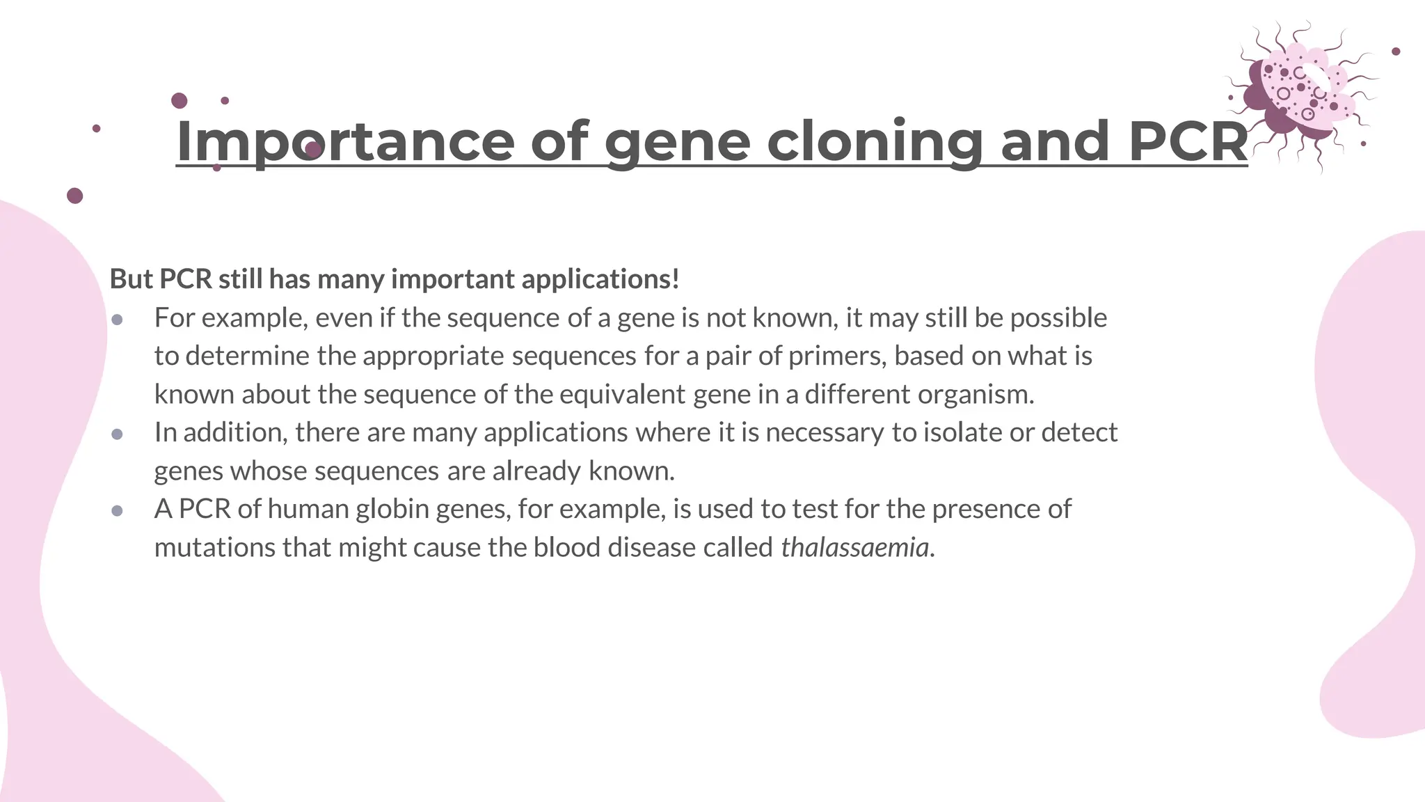 But PCR still has many important applications!
● For example, even if the sequence of a gene is not known, it may still be possible
to determine the appropriate sequences for a pair of primers, based on what is
known about the sequence of the equivalent gene in a different organism.
● In addition, there are many applications where it is necessary to isolate or detect
genes whose sequences are already known.
● A PCR of human globin genes, for example, is used to test for the presence of
mutations that might cause the blood disease called thalassaemia.
Importance of gene cloning and PCR
 