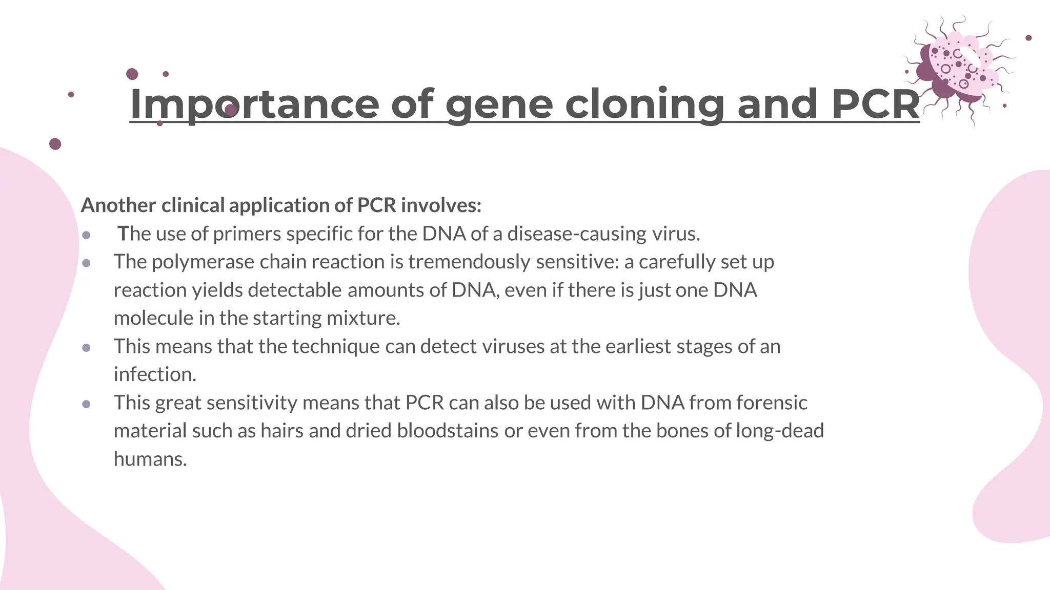Another clinical application of PCR involves:
● The use of primers specific for the DNA of a disease-causing virus.
● The polymerase chain reaction is tremendously sensitive: a carefully set up
reaction yields detectable amounts of DNA, even if there is just one DNA
molecule in the starting mixture.
● This means that the technique can detect viruses at the earliest stages of an
infection.
● This great sensitivity means that PCR can also be used with DNA from forensic
material such as hairs and dried bloodstains or even from the bones of long-dead
humans.
Importance of gene cloning and PCR
 