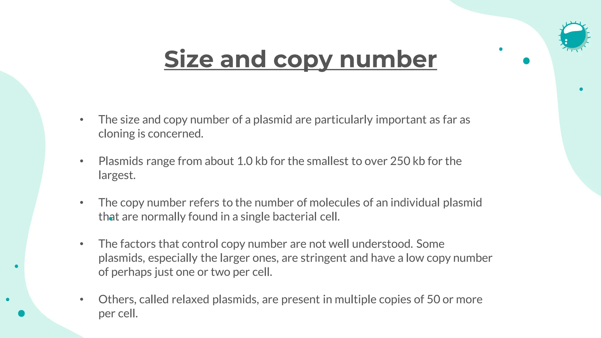 Size and copy number
• The size and copy number of a plasmid are particularly important as far as
cloning is concerned.
• Plasmids range from about 1.0 kb for the smallest to over 250 kb for the
largest.
• The copy number refers to the number of molecules of an individual plasmid
that are normally found in a single bacterial cell.
• The factors that control copy number are not well understood. Some
plasmids, especially the larger ones, are stringent and have a low copy number
of perhaps just one or two per cell.
• Others, called relaxed plasmids, are present in multiple copies of 50 or more
per cell.
 