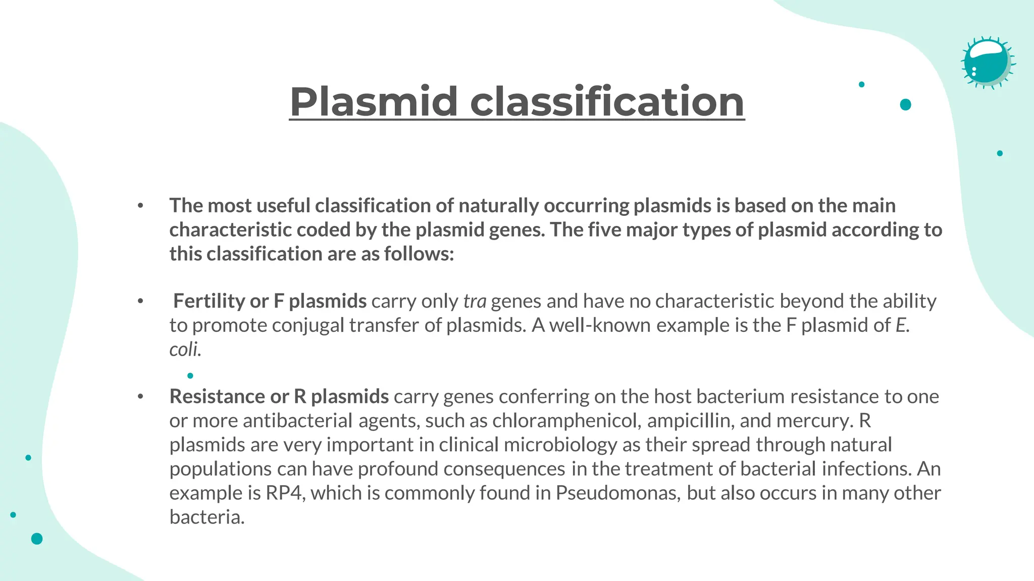 Plasmid classification
• The most useful classification of naturally occurring plasmids is based on the main
characteristic coded by the plasmid genes. The five major types of plasmid according to
this classification are as follows:
• Fertility or F plasmids carry only tra genes and have no characteristic beyond the ability
to promote conjugal transfer of plasmids. A well-known example is the F plasmid of E.
coli.
• Resistance or R plasmids carry genes conferring on the host bacterium resistance to one
or more antibacterial agents, such as chloramphenicol, ampicillin, and mercury. R
plasmids are very important in clinical microbiology as their spread through natural
populations can have profound consequences in the treatment of bacterial infections. An
example is RP4, which is commonly found in Pseudomonas, but also occurs in many other
bacteria.
 