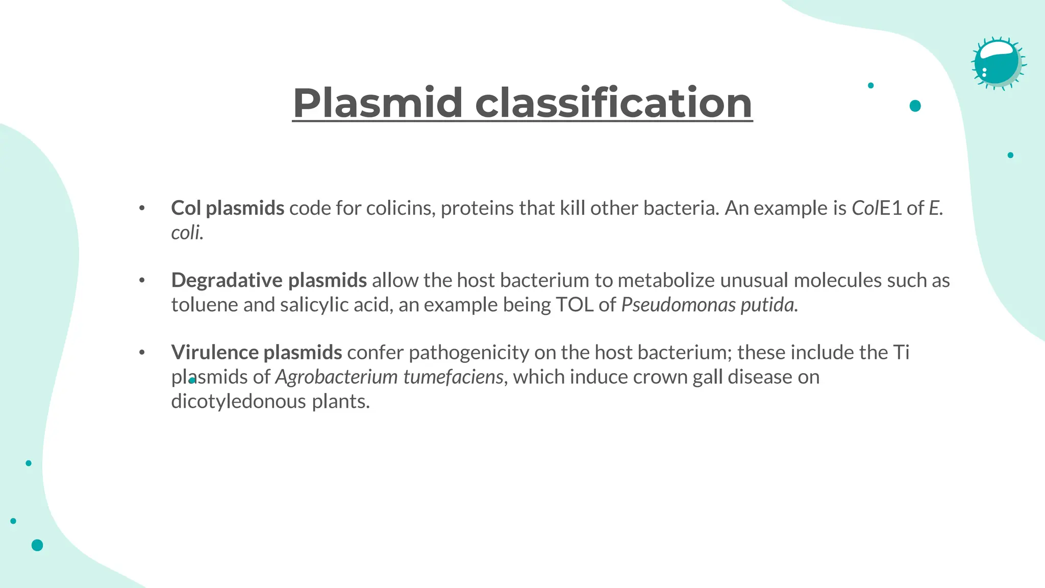 Plasmid classification
• Col plasmids code for colicins, proteins that kill other bacteria. An example is ColE1 of E.
coli.
• Degradative plasmids allow the host bacterium to metabolize unusual molecules such as
toluene and salicylic acid, an example being TOL of Pseudomonas putida.
• Virulence plasmids confer pathogenicity on the host bacterium; these include the Ti
plasmids of Agrobacterium tumefaciens, which induce crown gall disease on
dicotyledonous plants.
 