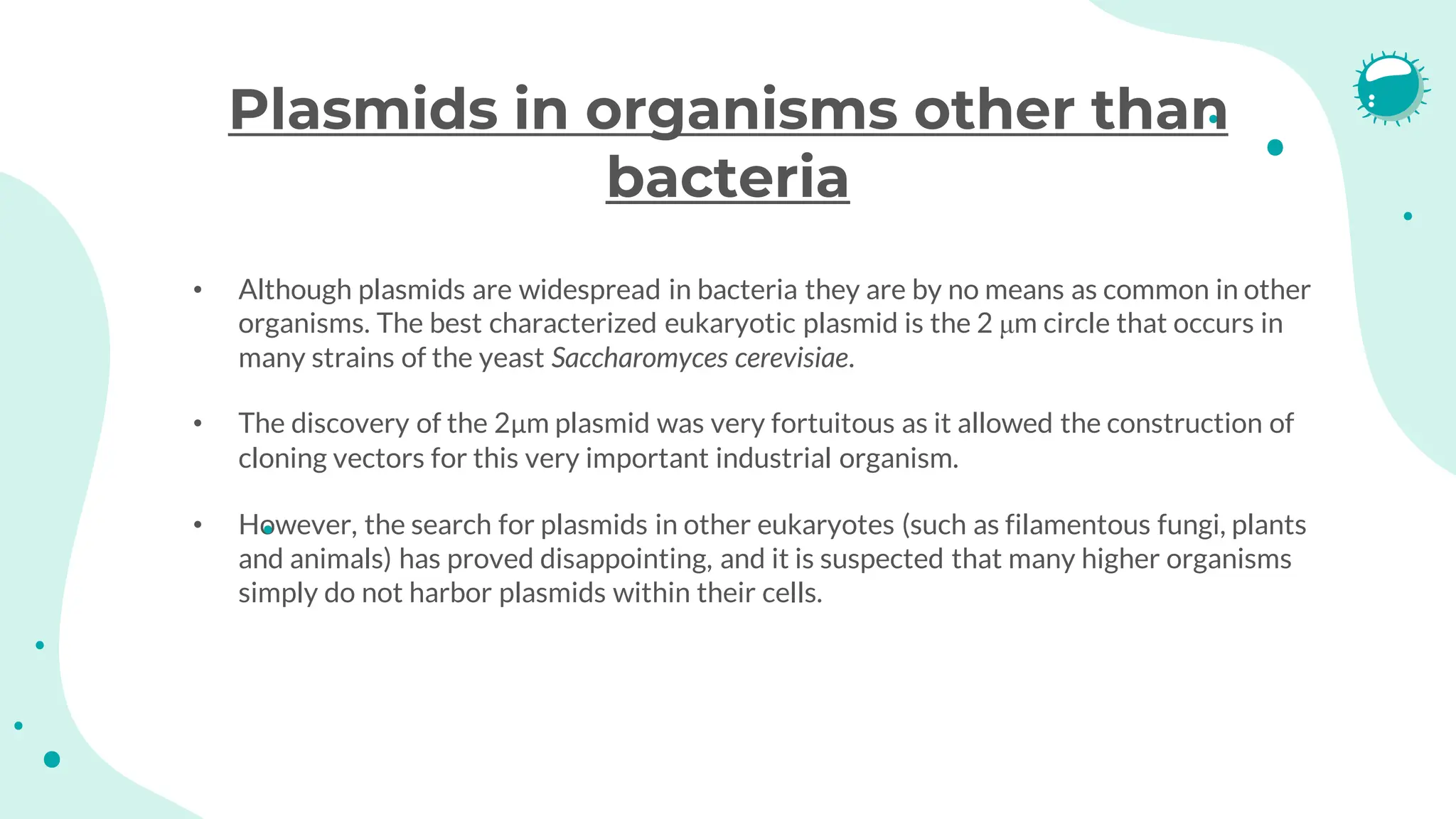 Plasmids in organisms other than
bacteria
• Although plasmids are widespread in bacteria they are by no means as common in other
organisms. The best characterized eukaryotic plasmid is the 2 μm circle that occurs in
many strains of the yeast Saccharomyces cerevisiae.
• The discovery of the 2μm plasmid was very fortuitous as it allowed the construction of
cloning vectors for this very important industrial organism.
• However, the search for plasmids in other eukaryotes (such as filamentous fungi, plants
and animals) has proved disappointing, and it is suspected that many higher organisms
simply do not harbor plasmids within their cells.
 