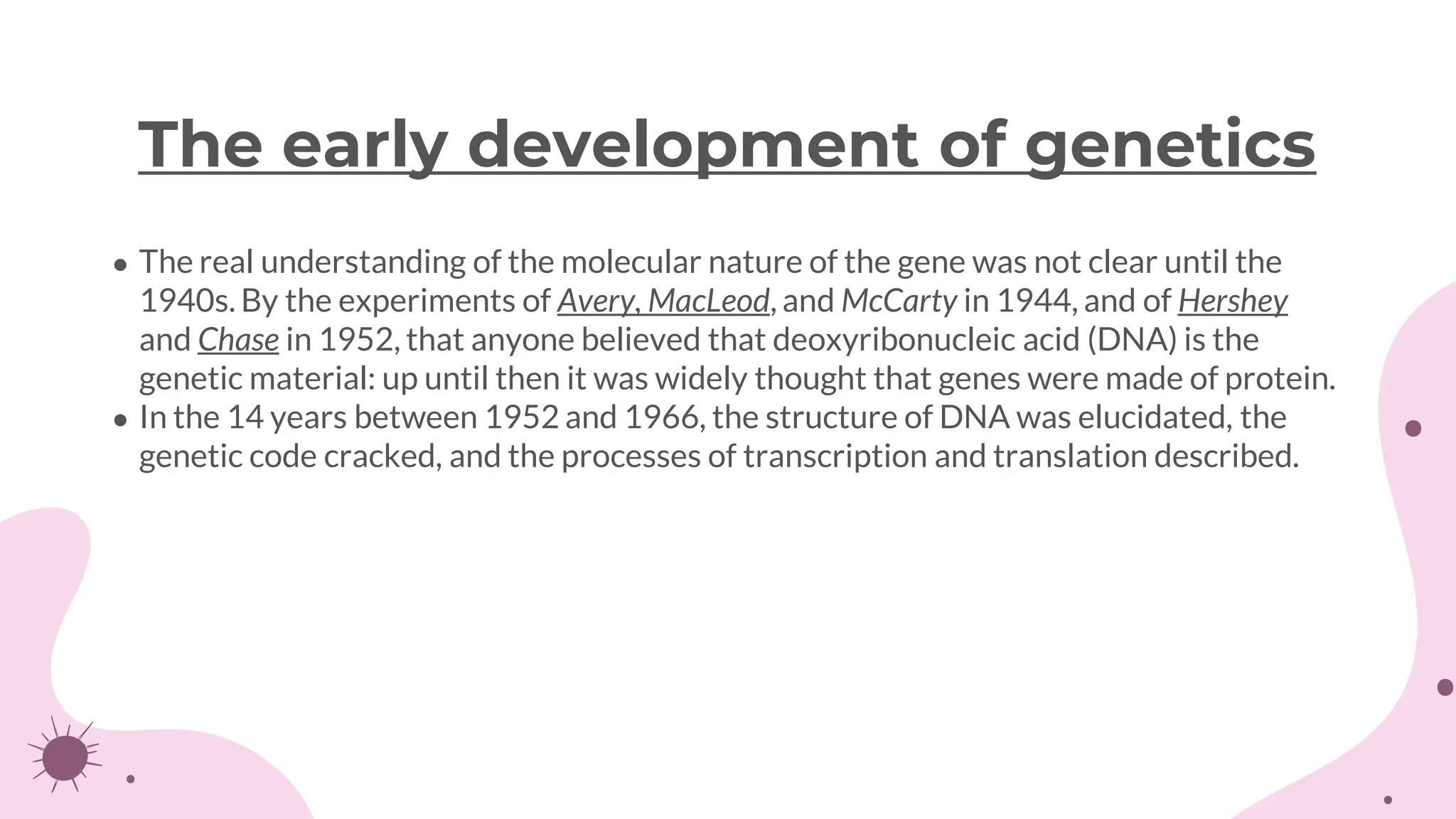 ● The real understanding of the molecular nature of the gene was not clear until the
1940s. By the experiments of Avery, MacLeod, and McCarty in 1944, and of Hershey
and Chase in 1952, that anyone believed that deoxyribonucleic acid (DNA) is the
genetic material: up until then it was widely thought that genes were made of protein.
● In the 14 years between 1952 and 1966, the structure of DNA was elucidated, the
genetic code cracked, and the processes of transcription and translation described.
The early development of genetics
 