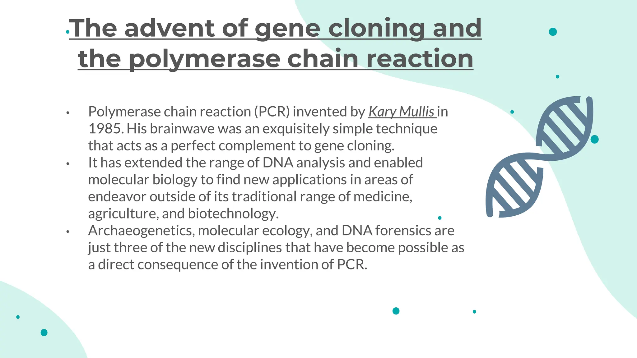 • Polymerase chain reaction (PCR) invented by Kary Mullis in
1985. His brainwave was an exquisitely simple technique
that acts as a perfect complement to gene cloning.
• It has extended the range of DNA analysis and enabled
molecular biology to find new applications in areas of
endeavor outside of its traditional range of medicine,
agriculture, and biotechnology.
• Archaeogenetics, molecular ecology, and DNA forensics are
just three of the new disciplines that have become possible as
a direct consequence of the invention of PCR.
The advent of gene cloning and
the polymerase chain reaction
 