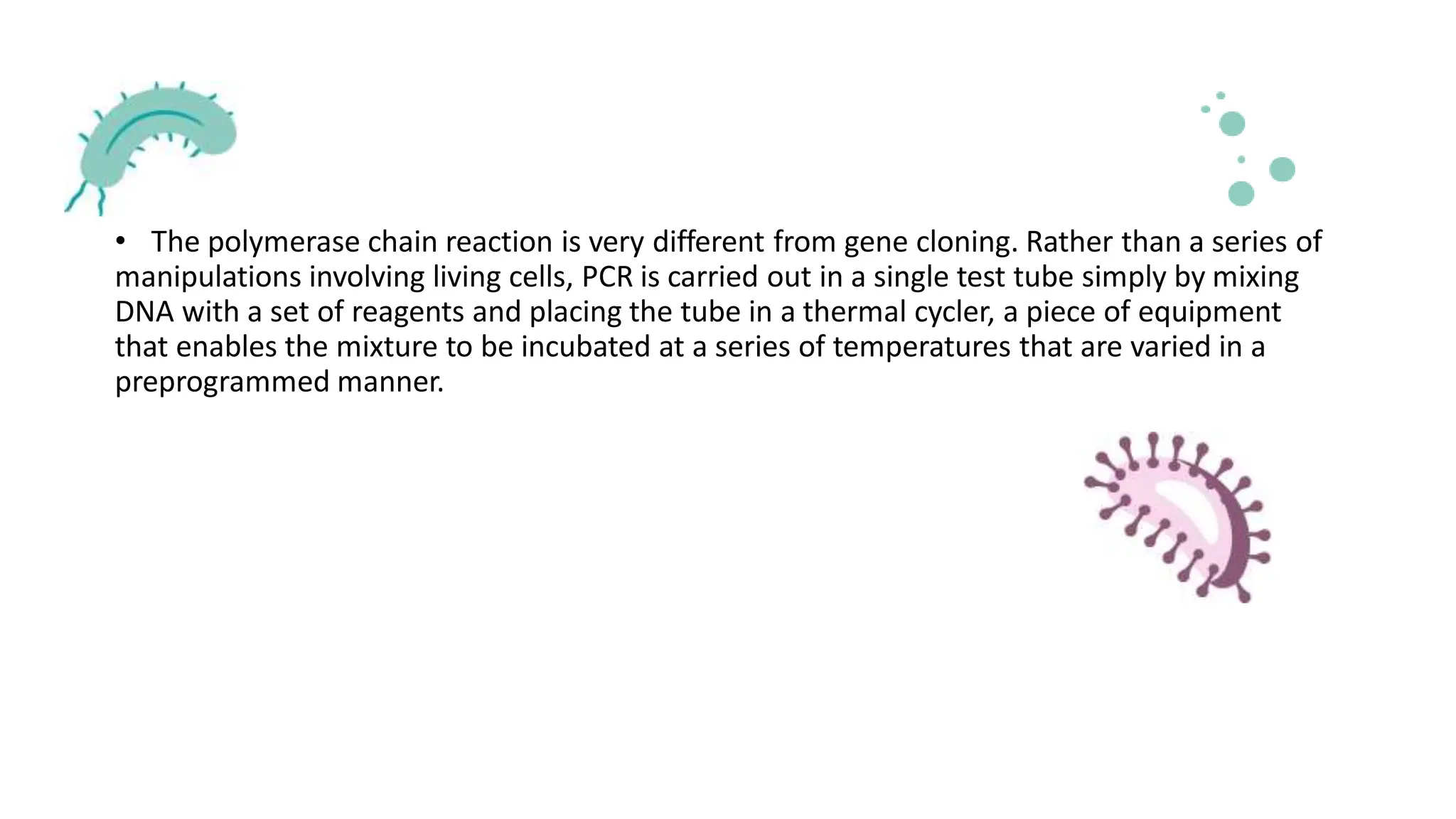 • The polymerase chain reaction is very different from gene cloning. Rather than a series of
manipulations involving living cells, PCR is carried out in a single test tube simply by mixing
DNA with a set of reagents and placing the tube in a thermal cycler, a piece of equipment
that enables the mixture to be incubated at a series of temperatures that are varied in a
preprogrammed manner.
 