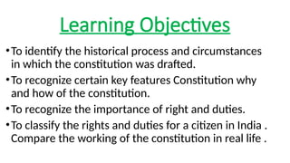 Learning Objectives
•To identify the historical process and circumstances
in which the constitution was drafted.
•To recognize certain key features Constitution why
and how of the constitution.
•To recognize the importance of right and duties.
•To classify the rights and duties for a citizen in India .
Compare the working of the constitution in real life .
 