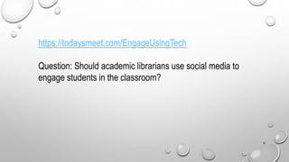 6
https://todaysmeet.com/EngageUsingTech
Question: Should academic librarians use social media to
engage students in the classroom?
 