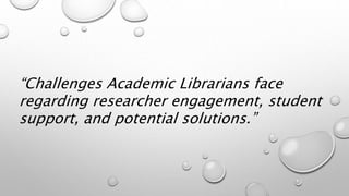 “Challenges Academic Librarians face
regarding researcher engagement, student
support, and potential solutions.”
 