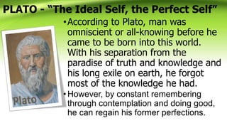 PLATO - “The Ideal Self, the Perfect Self”
•According to Plato, man was
omniscient or all-knowing before he
came to be born into this world.
With his separation from the
paradise of truth and knowledge and
his long exile on earth, he forgot
most of the knowledge he had.
•However, by constant remembering
through contemplation and doing good,
he can regain his former perfections.
 